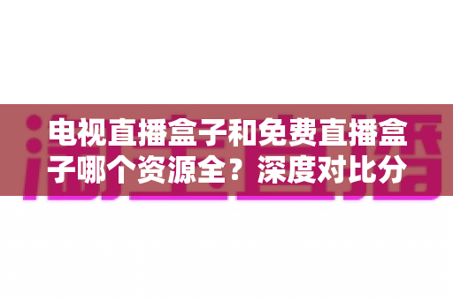电视直播盒子和免费直播盒子哪个资源全？深度对比分析与选购指南