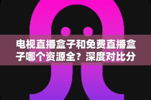 电视直播盒子和免费直播盒子哪个资源全？深度对比分析与选购指南
