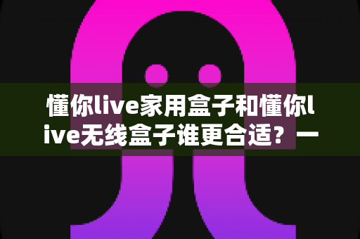 懂你live家用盒子和懂你live无线盒子谁更合适?一篇看懂选购对比的实用指南 懂你live家用盒子和懂你live无线盒子谁更合适?一篇看懂选购对比的实用指南
