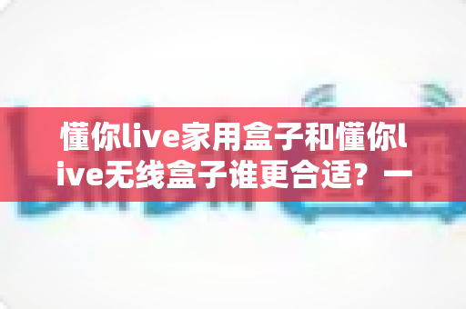 懂你live家用盒子和懂你live无线盒子谁更合适?一篇看懂选购对比的实用指南 懂你live家用盒子和懂你live无线盒子谁更合适?一篇看懂选购对比的实用指南