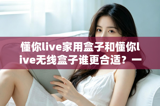 懂你live家用盒子和懂你live无线盒子谁更合适?一篇看懂选购对比的实用指南 懂你live家用盒子和懂你live无线盒子谁更合适?一篇看懂选购对比的实用指南
