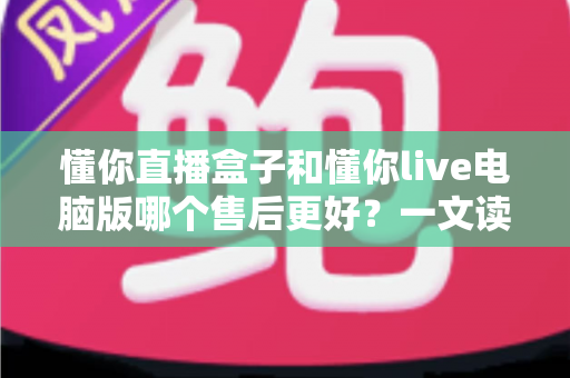 懂你直播盒子和懂你live电脑版哪个售后更好？一文读懂两者售后服务差异与选购指南