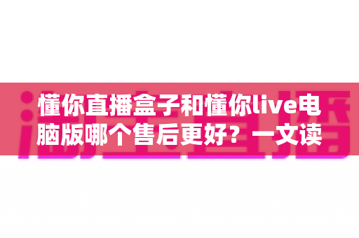 懂你直播盒子和懂你live电脑版哪个售后更好？一文读懂两者售后服务差异与选购指南