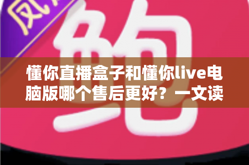 懂你直播盒子和懂你live电脑版哪个售后更好？一文读懂两者售后服务差异与选购指南