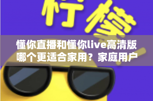 懂你直播和懂你live高清版哪个更适合家用?家庭用户全方位对比评测与选购指南 懂你直播和懂你live高清版哪个更适合家用?家庭用户全方位对比评测与选购指南
