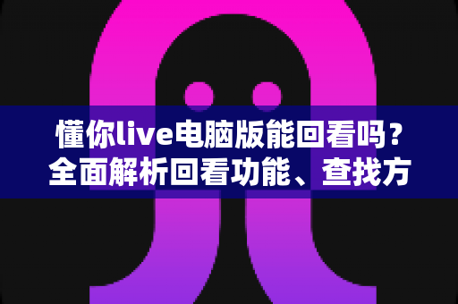 懂你live电脑版能回看吗？全面解析回看功能、查找方法与使用技巧