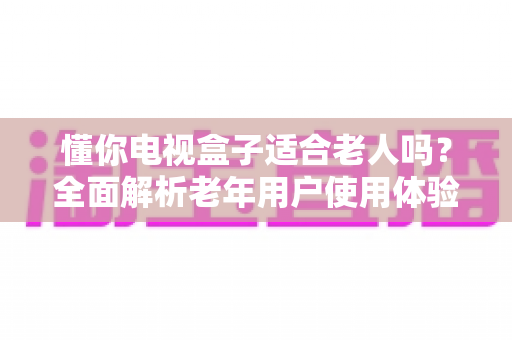 懂你电视盒子适合老人吗？全面解析老年用户使用体验与选购指南