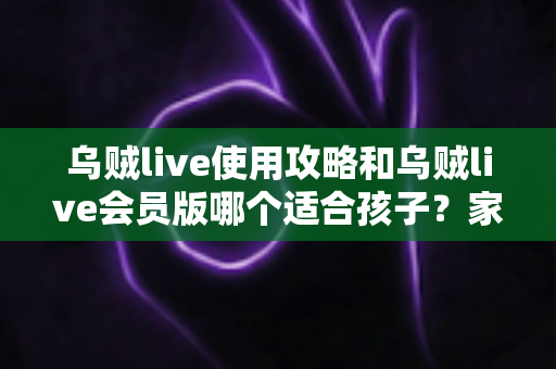 乌贼live使用攻略和乌贼live会员版哪个适合孩子？家长必读的完整指南