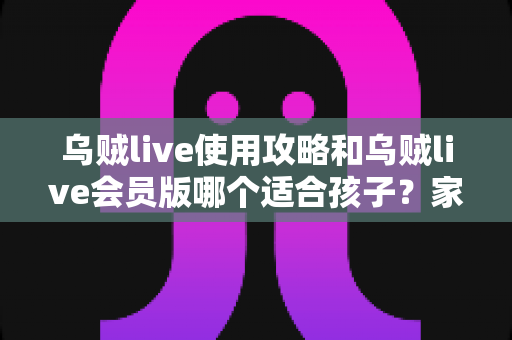 乌贼live使用攻略和乌贼live会员版哪个适合孩子？家长必读的完整指南