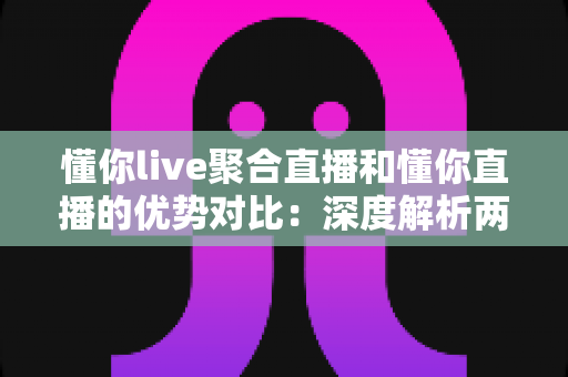 懂你live聚合直播和懂你直播的优势对比：深度解析两大直播模式的核心差异与最佳选择指南
