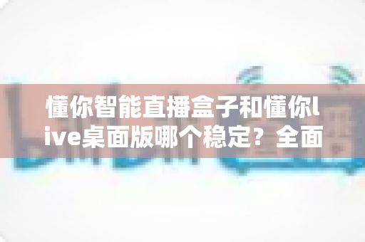 懂你智能直播盒子和懂你live桌面版哪个稳定?全面对比分析帮你选对直播工具 懂你智能直播盒子和懂你live桌面版哪个稳定?全面对比分析帮你选对直播工具