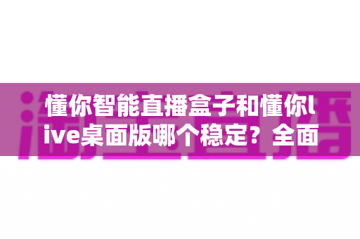 懂你智能直播盒子和懂你live桌面版哪个稳定?全面对比分析帮你选对直播工具 懂你智能直播盒子和懂你live桌面版哪个稳定?全面对比分析帮你选对直播工具