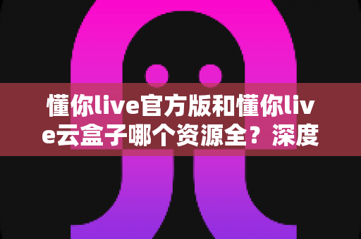 懂你live官方版和懂你live云盒子哪个资源全？深度对比全面解析助你选出最佳选择