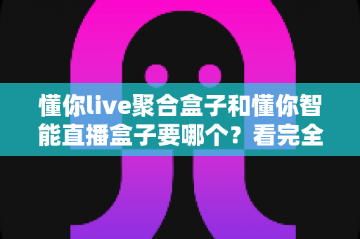 懂你live聚合盒子和懂你智能直播盒子要哪个？看完全文再决定，选购不踩坑