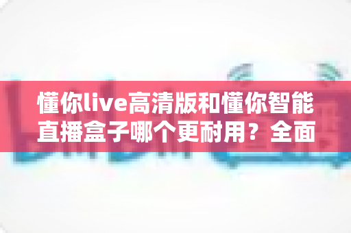 懂你live高清版和懂你智能直播盒子哪个更耐用？全面解析两款直播设备的耐久性差异与选购指南