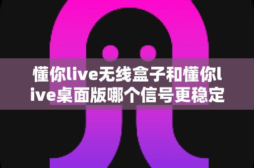 懂你live无线盒子和懂你live桌面版哪个信号更稳定？深度对比分析与选购指南