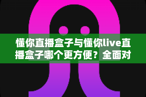 懂你直播盒子与懂你live直播盒子哪个更方便？全面对比助你轻松选购