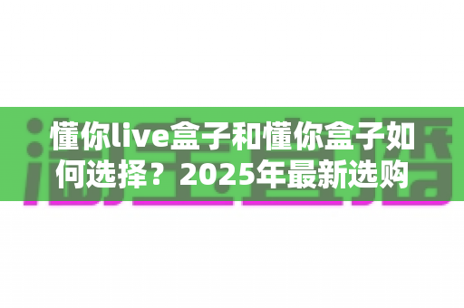 懂你live盒子和懂你盒子如何选择?2025年最新选购指南与全方位对比解析 懂你live盒子和懂你盒子如何选择?2025年最新选购指南与全方位对比解析