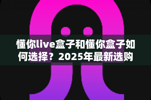 懂你live盒子和懂你盒子如何选择?2025年最新选购指南与全方位对比解析 懂你live盒子和懂你盒子如何选择?2025年最新选购指南与全方位对比解析