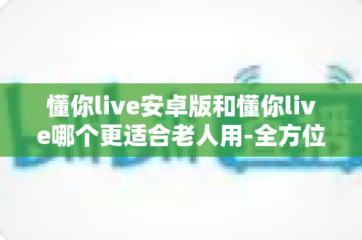 懂你live安卓版和懂你live哪个更适合老人用-全方位对比帮您选出最佳方案 懂你live安卓版和懂你live哪个更适合老人用-全方位对比帮您选出最佳方案