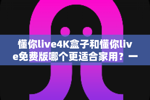 懂你live4K盒子和懂你live免费版哪个更适合家用?一篇文章帮你选对不选贵 懂你live4K盒子和懂你live免费版哪个更适合家用?一篇文章帮你选对不选贵