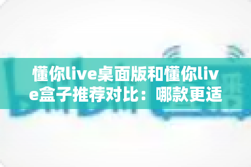 懂你live桌面版和懂你live盒子推荐对比:哪款更适合你的大屏观影与直播需求? 懂你live桌面版和懂你live盒子推荐对比:哪款更适合你的大屏观影与直播需求?