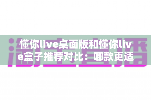 懂你live桌面版和懂你live盒子推荐对比:哪款更适合你的大屏观影与直播需求? 懂你live桌面版和懂你live盒子推荐对比:哪款更适合你的大屏观影与直播需求?