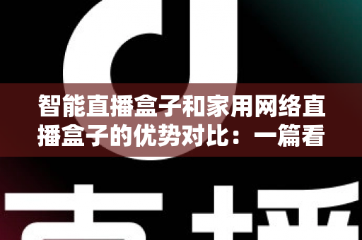 智能直播盒子和家用网络直播盒子的优势对比：一篇看懂该买哪款直播设备的完整选购指南