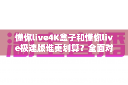 懂你live4K盒子和懂你live极速版谁更划算?全面对比帮你选对不选贵 懂你live4K盒子和懂你live极速版谁更划算?全面对比帮你选对不选贵