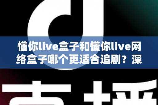 懂你live盒子和懂你live网络盒子哪个更适合追剧？深度对比测评助你选出真正的追剧神器