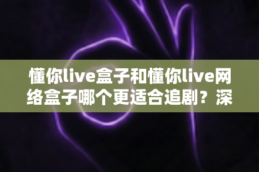 懂你live盒子和懂你live网络盒子哪个更适合追剧？深度对比测评助你选出真正的追剧神器