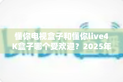 懂你电视盒子和懂你live4K盒子哪个受欢迎?2025年最全选购对比指南帮你一次看懂 懂你电视盒子和懂你live4K盒子哪个受欢迎?2025年最全选购对比指南帮你一次看懂