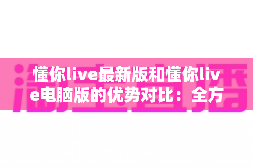 懂你live最新版和懂你live电脑版的优势对比：全方位解析帮你选出最适合的使用方式