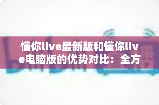 懂你live最新版和懂你live电脑版的优势对比：全方位解析帮你选出最适合的使用方式