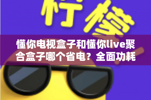 懂你电视盒子和懂你live聚合盒子哪个省电?全面功耗对比与省电选购指南 懂你电视盒子和懂你live聚合盒子哪个省电?全面功耗对比与省电选购指南