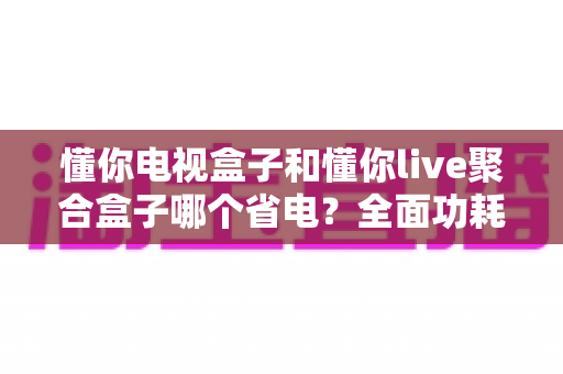 懂你电视盒子和懂你live聚合盒子哪个省电?全面功耗对比与省电选购指南 懂你电视盒子和懂你live聚合盒子哪个省电?全面功耗对比与省电选购指南