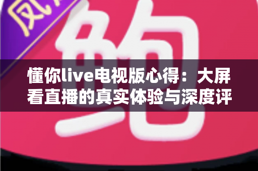 懂你live电视版心得:大屏看直播的真实体验与深度评测指南 懂你live电视版心得:大屏看直播的真实体验与深度评测指南