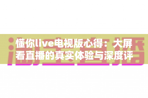 懂你live电视版心得：大屏看直播的真实体验与深度评测指南