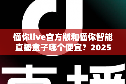 懂你live官方版和懂你智能直播盒子哪个便宜?2025最新价格对比与选购省钱指南 懂你live官方版和懂你智能直播盒子哪个便宜?2025最新价格对比与选购省钱指南