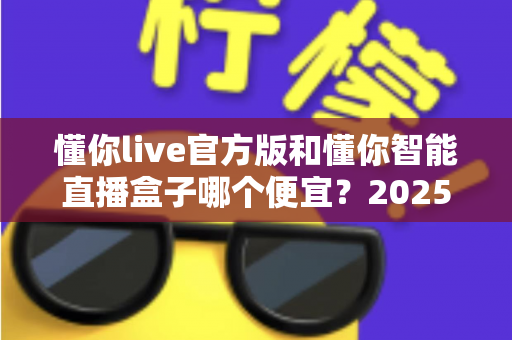 懂你live官方版和懂你智能直播盒子哪个便宜?2025最新价格对比与选购省钱指南 懂你live官方版和懂你智能直播盒子哪个便宜?2025最新价格对比与选购省钱指南