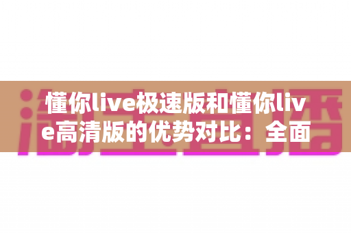 懂你live极速版和懂你live高清版的优势对比:全面解析两大版本,助你轻松选出最适合自己的直播学习工具 懂你live极速版和懂你live高清版的优势对比:全面解析两大版本,助你轻松选出最适合自己的直播学习工具