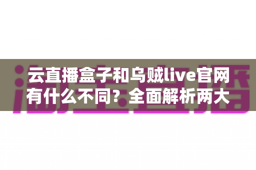 云直播盒子和乌贼live官网有什么不同？全面解析两大直播方案的核心差异与选择指南