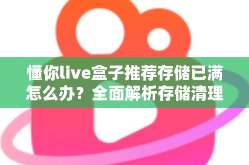 懂你live盒子推荐存储已满怎么办?全面解析存储清理与优化实用指南 懂你live盒子推荐存储已满怎么办?全面解析存储清理与优化实用指南