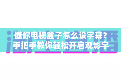 懂你电视盒子怎么设字幕？手把手教你轻松开启观影字幕功能，小白也能一分钟学会