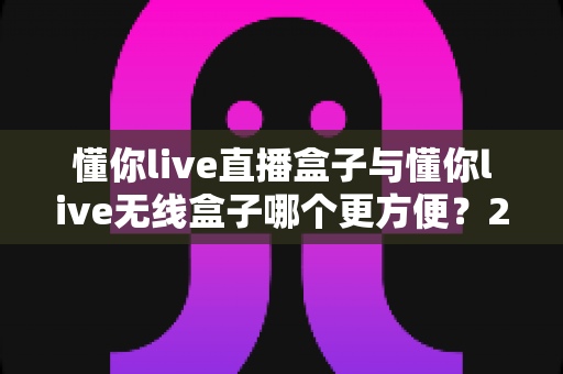 懂你live直播盒子与懂你live无线盒子哪个更方便?2025年直播设备选购全攻略与深度对比评测 懂你live直播盒子与懂你live无线盒子哪个更方便?2025年直播设备选购全攻略与深度对比评测