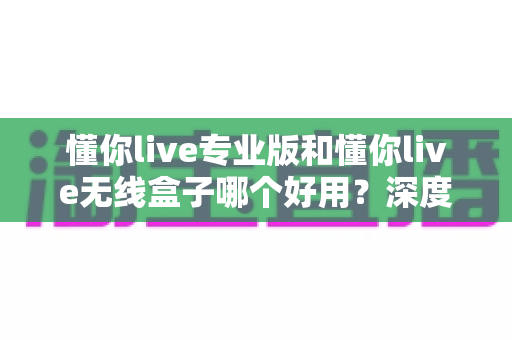 懂你live专业版和懂你live无线盒子哪个好用?深度对比+选购攻略,一篇帮你选对不踩坑! 懂你live专业版和懂你live无线盒子哪个好用?深度对比+选购攻略,一篇帮你选对不踩坑!