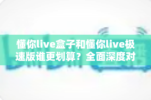 懂你live盒子和懂你live极速版谁更划算?全面深度对比分析,帮你精准锁定最省钱的选择方案 懂你live盒子和懂你live极速版谁更划算?全面深度对比分析,帮你精准锁定最省钱的选择方案