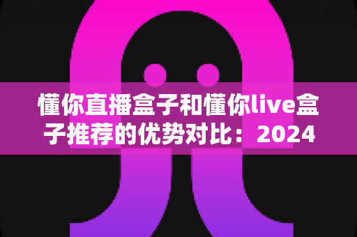 懂你直播盒子和懂你live盒子推荐的优势对比:2024年最全选购指南与真实体验解析 懂你直播盒子和懂你live盒子推荐的优势对比:2024年最全选购指南与真实体验解析
