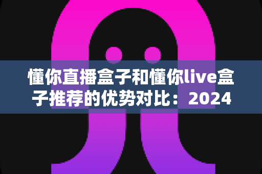 懂你直播盒子和懂你live盒子推荐的优势对比:2024年最全选购指南与真实体验解析 懂你直播盒子和懂你live盒子推荐的优势对比:2024年最全选购指南与真实体验解析