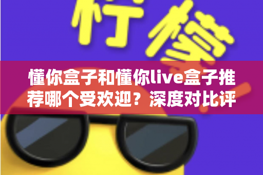 懂你盒子和懂你live盒子推荐哪个受欢迎？深度对比评测与选购指南帮你一次搞懂